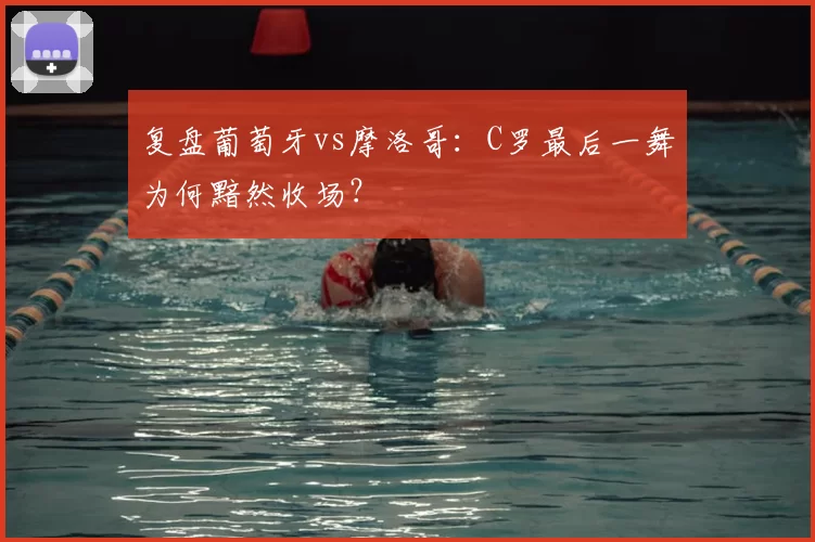 复盘葡萄牙vs摩洛哥:C罗最后一舞为何黯然收场?