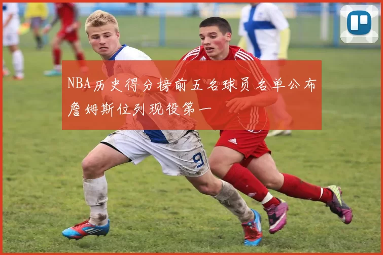 NBA历史得分榜前五名球员名单公布詹姆斯位列现役第一