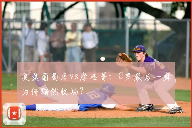 复盘葡萄牙vs摩洛哥:C罗最后一舞为何黯然收场?