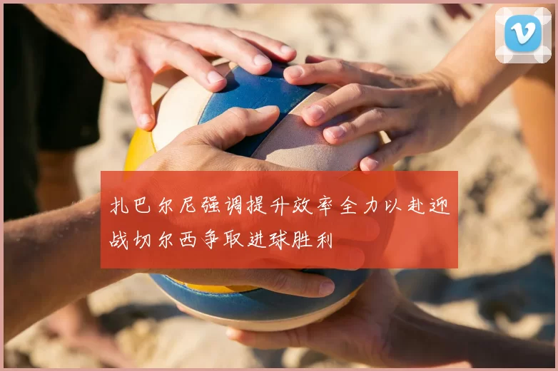 扎巴尔尼强调提升效率全力以赴迎战切尔西争取进球胜利