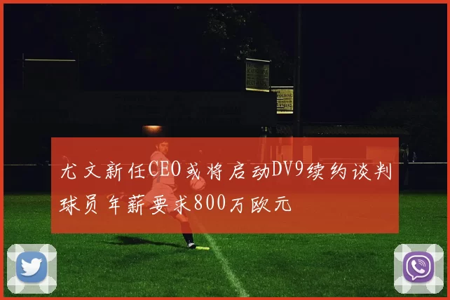 尤文新任CEO或将启动DV9续约谈判球员年薪要求800万欧元