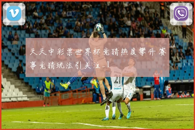 天天中彩票世界杯竞猜热度攀升 赛事竞猜玩法引关注_1